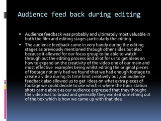 Audience feed back during editingAudience feedback was probably and ultimately most valuable in both the film and editing stages particularly the editingThe audience feedback came in very handy during the editing stages as previously mentioned through other slides but also because it allowed for our focus group to be able to watch through out the editing process and allot for us to get ideas on how to expand on the creativity of the video one of our main and most effective  examples being whilst editing the original pieces of footage not only had we found that we had enough footage to create a video during its time limit creatively but ,our audience feedback also allowed us to get  ideas on what extra pieces of footage we could decide to use which is where the train  station  shots came about as our audience expressed that they thought the video was to broad and generally they wanted something out of the box which is how we came up with that idea