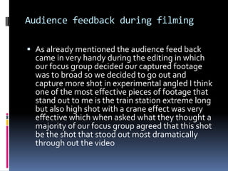 Audience feedback during filmingAs already mentioned the audience feed back  came in very handy during the editing in which our focus group decided our captured footage was to broad so we decided to go out and capture more shot in experimental angled I think one of the most effective pieces of footage that stand out to me is the train station extreme long but also high shot with a crane effect was very effective which when asked what they thought a majority of our focus group agreed that this shot be the shot that stood out most dramatically through out the video