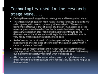 Technologies used in the research stage were....During the research stage the technology we and I mostly used were :The internet which came in most handy in order for me to be able to my video ,genre ,artist research ,also my video analysis ... The reason it being most effective is that at a click of a button I had access to all the necessary resources I needed in order for me to be able to carry out me necessary research in order for me to be able to contribute to the development of the video .such as Google .but also YouTube came in very handy when it came to audience feed backAnd of course the most used 21st century piece of equipment being the mobile phone another piece of technology that cam in useful when it came to audience feedbackAnother use of resource that cam in handy was Microsoft which was very important for the essay writing and analysis which we had to carry our in order to successfully research what we needed toAlso another resource that came in handy was the digital camera in order for us to be able to capture shots for the story board and help us to develop ideas