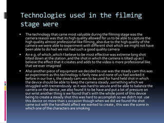 Technologies used in the filming stage wereThe technology that came most valuable during the filming stage was the camera reason was that its high quality allowed for us to be able to capture the high quality almost professional like filming ,also due to the high quality of the camera we were able to experiment with different shot which we might not have been able to do had we not had such a good quality cameraAn e.g. of which ,which I believe to be most effective was extreme long shot tilted down at the station ,and the shot in which the camera is tilted up as I believe the effect that it creates and adds to the video is more professional like that we ever imaginedAlso another piece of equipment we decided to use was the steady cam this was an experiment as this technology is fairly new and none of us had worked it before in our live s, the steady cam was to be used for hand held shot in which the device should be able to keep the camera steady ,something which we struggled with tremendously  as it was hard to secure and be able to balance the camera on the device ,we also found it to be have and put a lot of pressure on our wrist another thing is we found that's with the whole point of this device being to create a steady shot this was hard to accomplish so we didn't not  use this device on more than 1 occasion though when we did we found the shot came out with the handheld affect we wanted to create , this was the scene in which one of the characters are smoking 