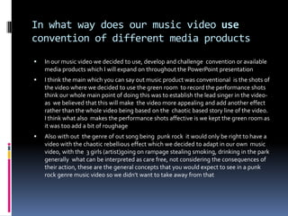 In what way does our music video use convention of different media productsIn our music video we decided to use, develop and challenge  convention or available media products which I will expand on throughout the PowerPoint presentationI think the main which you can say out music product was conventional  is the shots of the video where we decided to use the green room  to record the performance shots think our whole main point of doing this was to establish the lead singer in the video-as  we believed that this will make  the video more appealing and add another effect rather than the whole video being based on the  chaotic based story line of the video. I think what also  makes the performance shots affective is we kept the green room as it was too add a bit of roughageAlso with out  the genre of out song being  punk rock  it would only be right to have a video with the chaotic rebellious effect which we decided to adapt in our own  music video, with the  3 girls (artist)going on rampage stealing smoking, drinking in the park generally  what can be interpreted as care free, not considering the consequences of their action, these are the general concepts that you would expect to see in a punk rock genre music video so we didn't want to take away from that