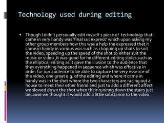 Technology used during editingThough I didn't personally edit myself 1 piece of  technology that came in very handy was ‘final cut express’ which upon asking my other group members how this was a help the expressed that it came in handy in various was such as chopping up shots to suit the video, speeding up the speed of the shot to either suit the music or video ,it was good for he different editing styles such as the elliptical editing as it gave the illusion to the audience that they everything happened in sequence which was effective in order for our audience to be able to capture the very essence of the video, one great e.g. of the editing and where it came in handy was in the shot where the two characters are racing out a house to meet their other friend and just to add a different affect we slowed down the shot when their runinng down the stairs just because we thought it would add a little substance to the video