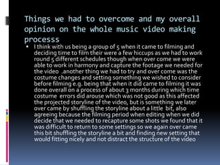 Things we had to overcome and my overall opinion on the whole music video making processsI think with us being a group of 5 when it came to filming and deciding time to film their were a few hiccups as we had to work round 5 different schedules though when over come we were able to work in harmony and capture the footage we needed for the video  .another thing we had to try and over come was the costume changes and setting something we wished to consider before filming e.g. being that when it did came to filming it was done overall on a process of about 3 months during which time costume  errors did arouse which was not good as this affected the projected storyline of the video, but is something we later over came by shuffling the storyline about a little  bit, also agreeing because the filming period when editing when we did decide that we needed to recapture some shots we found that it was difficult to return to some settings so we again over came this bit shuffling the storyline a bit and finding new setting that would fitting nicely and not distract the structure of the video