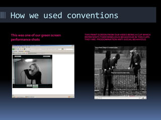 How we used conventionsThis was one of our green screen  performance shotsTHIS PRINT SCREEN FROM OUR VIDEO BEING A CLIP WHICH REPRESENTS THIER REBELIOUS BEHAVIOUR IN THIS CLIPS THEY ARE  PRODOMINATION ANTI-SOCIAL BEHAVIOUS