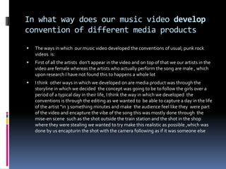 In what way does our music video develop convention of different media productsThe ways in which  our music video developed the conventions of usual; punk rock videos  is:First of all the artists  don't appear in the video and on top of that we our artists in the video are female whereas the artists who actually perform the song are male , which upon research I have not found this to happens a whole lot I think  other ways in which we developed on are media product was through the storyline in which we decided  the concept was going to be to follow the girls over a period of a typical day in their life, I think the way in which we developed  the conventions is through the editing as we wanted to  be able to capture a day in the life of the artist “in 3 something minutes and make  the audience feel like they  were part of the video and encapture the vibe of the song this was mostly done through  the mise-en scene  such as the shot outside the train station and the shot in the shop where they were stealing we wanted to try make this realistic as possible ,which was done by us encapturin the shot with the camera following as if it was someone else