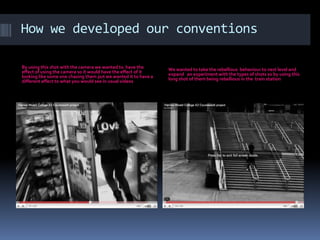 How we developed our conventionsBy using this shot with the camera we wanted to  have the effect of using the camera so it would have the effect of it looking like some one chasing them put we wanted it to have a different affect to what you would see in usual videosWe wanted to take the rebellious  behaviour to nest level and expand   an experiment with the types of shots so by using this long shot of them being rebellious in the  train station