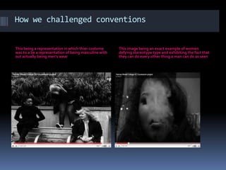 How we challenged conventionsThis being a representation in which thier costume was to a be a representation of being masculine with out actually being men's wearThis image being an exact example of women defying stereotype type and exhibiting the fact that they can do every other thing a man can do as seen 