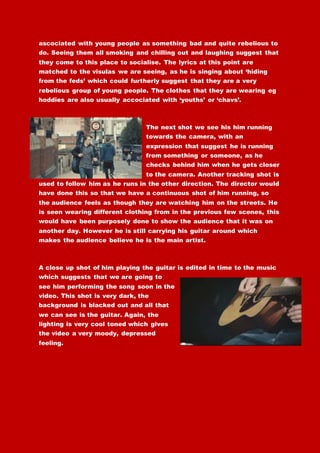 ascociated with young people as something bad and quite rebelious to
do. Seeing them all smoking and chilling out and laughing suggest that
they come to this place to socialise. The lyrics at this point are
matched to the visulas we are seeing, as he is singing about ‘hiding
from the feds’ which could furtherly suggest that they are a very
rebelious group of young people. The clothes that they are wearing eg
hoddies are also usually accociated with ‘youths’ or ‘chavs’.
The next shot we see his him running
towards the camera, with an
expression that suggest he is running
from something or someone, as he
checks behind him when he gets closer
to the camera. Another tracking shot is
used to follow him as he runs in the other direction. The director would
have done this so that we have a continuous shot of him running, so
the audience feels as though they are watching him on the streets. He
is seen wearing different clothing from in the previous few scenes, this
would have been purposely done to show the audience that it was on
another day. However he is still carrying his guitar around which
makes the audience believe he is the main artist.
A close up shot of him playing the guitar is edited in time to the music
which suggests that we are going to
see him performing the song soon in the
video. This shot is very dark, the
background is blacked out and all that
we can see is the guitar. Again, the
lighting is very cool toned which gives
the video a very moody, depressed
feeling.
 