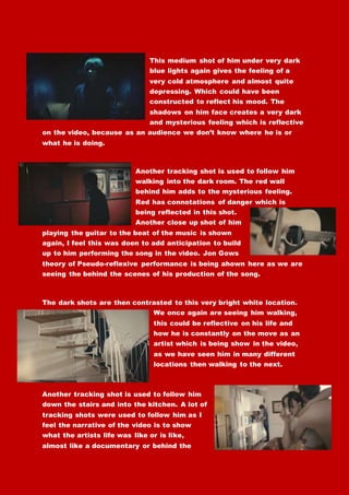 This medium shot of him under very dark
blue lights again gives the feeling of a
very cold atmosphere and almost quite
depressing. Which could have been
constructed to reflect his mood. The
shadows on him face creates a very dark
and mysterious feeling which is reflective
on the video, because as an audience we don’t know where he is or
what he is doing.
Another tracking shot is used to follow him
walking into the dark room. The red wall
behind him adds to the mysterious feeling.
Red has connotations of danger which is
being reflected in this shot.
Another close up shot of him
playing the guitar to the beat of the music is shown
again, I feel this was doen to add anticipation to build
up to him performing the song in the video. Jon Gows
theory of Pseudo-reflexive performance is being ahown here as we are
seeing the behind the scenes of his production of the song.
The dark shots are then contrasted to this very bright white location.
We once again are seeing him walking,
this could be reflective on his life and
how he is constantly on the move as an
artist which is being show in the video,
as we have seen him in many different
locations then walking to the next.
Another tracking shot is used to follow him
down the stairs and into the kitchen. A lot of
tracking shots were used to follow him as I
feel the narrative of the video is to show
what the artists life was like or is like,
almost like a documentary or behind the
 