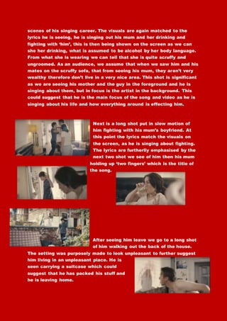 scenes of his singing career. The visuals are again matched to the
lyrics he is seeing, he is singing out his mum and her drinking and
fighting with ‘him’, this is then being shown on the screen as we can
she her drinking, what is assumed to be alcohol by her body language.
From what she is wearing we can tell that she is quite scruffy and
ungroomed. As an audience, we assume that when we saw him and his
mates on the scruffy sofa, that from seeing his mum, they aren’t very
wealthy therefore don’t live in a very nice area. This shot is significant
as we are seeing his mother and the guy in the foreground and he is
singing about them, but in focus is the artist in the background. This
could suggest that he is the main focus of the song and video as he is
singing about his life and how everything around is effecting him.
Next is a long shot put in slow motion of
him fighting with his mum’s boyfriend. At
this point the lyrics match the visuals on
the screen, as he is singing about fighting.
The lyrics are furtherlly emphasised by the
next two shot we see of him then his mum
holding up ‘two fingers’ which is the title of
the song.
After seeing him leave we go to a long shot
of him walking out the back of the house.
The setting was purposely made to look unpleasant to further suggest
him living in an unpleasant place. He is
seen carrying a suitcase which could
suggest that he has packed his stuff and
he is leaving home.
 