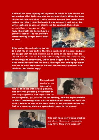 A shot of his mum slapping her boyfriend is shown in slow motion so
you capture all of their emotions and actions clearly. When she slaps
him he spits out red wine, it being red and violence just taking place,
makes you think it could be blood. It was purposely spat out on the
white cupboard so you can clearly see the contrast. The red has
connotations of danger but also
love, which both are being shown in
previous scenes. The red could be
foreshadowing danger that’s about
to come.
After seeing the red splatter we cut
to a shot his clothes on fire. The fire is symbolic of his anger and also
the danger that him and his mum are in being in the house with the
violent man. We can see his feet in the background, his stance is very
dominating and empowering, which could suggest him taking a stand.
After seeing the fire shot we have a low angle shot looking up at him.
The use of a low angle makes him feel and look more powerful and
dominant and almost angry.
The next shot
carries on the
aggressive
feel, as the beat of the music picks up.
This shot was purposely constructed to
look very aggressive and unpleasant. In
the background, you can see the red staining, which is representative
of blood. In the foreground. You can see his hand around her neck, his
hand is tensed as well as his neck, which as the audience makes you
feel very uncomfortable and sympathetic towards the women.
This shot has a very strong emotion
and shows the close relationship
they have. They were purposely
 