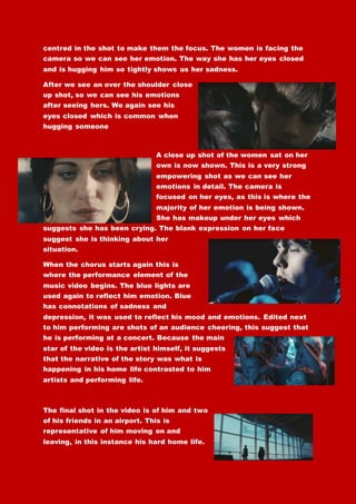 centred in the shot to make them the focus. The women is facing the
camera so we can see her emotion. The way she has her eyes closed
and is hugging him so tightly shows us her sadness.
After we see an over the shoulder close
up shot, so we can see his emotions
after seeing hers. We again see his
eyes closed which is common when
hugging someone
A close up shot of the women sat on her
own is now shown. This is a very strong
empowering shot as we can see her
emotions in detail. The camera is
focused on her eyes, as this is where the
majority of her emotion is being shown.
She has makeup under her eyes which
suggests she has been crying. The blank expression on her face
suggest she is thinking about her
situation.
When the chorus starts again this is
where the performance element of the
music video begins. The blue lights are
used again to reflect him emotion. Blue
has connotations of sadness and
depression, it was used to reflect his mood and emotions. Edited next
to him performing are shots of an audience cheering, this suggest that
he is performing at a concert. Because the main
star of the video is the artist himself, it suggests
that the narrative of the story was what is
happening in his home life contrasted to him
artists and performing life.
The final shot in the video is of him and two
of his friends in an airport. This is
representative of him moving on and
leaving, in this instance his hard home life.
 