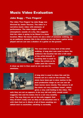 Music Video Evaluation
Jake Bugg – ‘Two Fingers’
The video ‘Two Fingers’ by Jake Bugg was
directed by Jamie Thraves. The video is a
narrative music video with elements of
performance. The video begins with
atmospheric sounds of a city, this suggests
that the video is going to be filmed in a busy
location. When the music starts we see a shot of someone walking, we
as an audience assume this is the artists as we can hear a guitar being
played and we can see a shadow of a guitar on the ground.
The next shot is a long shot of the artist
walking. A long shot was used to show the
audience the location but also a full view
of the artist himself. A
tracking shot is used to
follow the artists as he
walks past the camera.
A close up shot is then used so we can see his
emotions.
A long shot is used to show him and his
friends sat on a sofa on the streets. The
shots have been put in slow motion in the
post production stage so we can see all
their moves more clearly. The colours in all
the shots are very cool/blue toned , which
gives a very cold feeling to the video. The
sofa they are sat on appears to be very old and tatty, would could
suggests him and his mates live in a not very wealthy
area. The way they are sat on the sofa suggest that
they all don’t really care as they are all slouched over it
with their feet on it. Shots of all of them smoking are
edited next to eachother, smoking is normallly
 