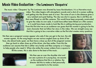 Music Video Evaluation - The Lumineers ‘Cleopatra’
The music video ‘Cleopatra’ by The Lumineers was directed by Isaac Ravishankara. It is a Narrative music
video. The video begins with atmospheric sounds and a shot of a women walking
and getting into the drivers seat of a taxi. The noise of cars in the distance gives a
very isolated and quiet feeling. The clip was shot in square, like in old ﬁlms etc
that were ﬁlmed on old ﬁlm cameras. This would have been purposely constructed
to give the video its own style, it could have either been ﬁlmed on a ﬁlm camera
or it could have been made to look like this in editing during post production.
From this ﬁrst shot we as an audience can guess that this women is going to be the
main character that we follow her story in the video. We can straight away say
that this is going to be a narrative video as the ﬁrst shot creates many questions.
We then see a pregnant women appear who asks if she can get in the taxi, the old
women agrees. As the song begins we see various angled close up shots of her
face, she almost looks upset, we then have a close up shot of the pregnant women
then go back to other close up of the driver, she then smiles. From this the
audience can assume that she is either very lonely and likes company or is happy
to help people who need it. When she smiles the screen widens from a square to
ﬁll the screen, this is also done to the beat of the music.
We then see an over the shoulder shot and
can see a picture of a young boy, we assume
as the audience that this is a relative. the
director did this to make us feel personally
connected to to the women.
 