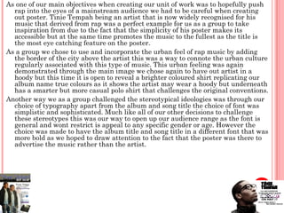 As one of our main objectives when creating our unit of work was to hopefully push
  rap into the eyes of a mainstream audience we had to be careful when creating
  out poster. Tinie Tempah being an artist that is now widely recognised for his
  music that derived from rap was a perfect example for us as a group to take
  inspiration from due to the fact that the simplicity of his poster makes its
  accessible but at the same time promotes the music to the fullest as the title is
  the most eye catching feature on the poster.
As a group we chose to use and incorporate the urban feel of rap music by adding
  the border of the city above the artist this was a way to connote the urban culture
  regularly associated with this type of music. This urban feeling was again
  demonstrated through the main image we chose again to have out artist in a
  hoody but this time it is open to reveal a brighter coloured shirt replicating our
  album name true colours as it shows the artist may wear a hoody but underneath
  has a smarter but more casual polo shirt that challenges the original conventions.
Another way we as a group challenged the stereotypical ideologies was through our
  choice of typography apart from the album and song title the choice of font was
  simplistic and sophisticated. Much like all of our other decisions to challenge
  these stereotypes this was our way to open up our audience range as the font is
  general and wont restrict is appeal to any specific gender or age. However the
  choice was made to have the album title and song title in a different font that was
  more bold as we hoped to draw attention to the fact that the poster was there to
  advertise the music rather than the artist.
 