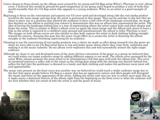 I have chosen to focus closely on the album cover created by my group and Uk Rap artist Wiley’s ‘Playtime is over’ album
    cover. I believed this would be ground for good comparison as my group and I hoped to produce a unit of work that
    would resemble that of a Uk Rap artist who appeals to a young audience. Wiley as an artist is a good example of
    this.
Beginning to focus on the conventions and aspects our Cd cover used and developed along side the real media product
    would be the main image and also how the artist is portrayed in this image. This can be said due to the fact that we
    chose to place our in a position that allowed the audience to have a full view of the landscape around him, we made
    this decision as the album is entitled true colours to demonstrate this was an album that represented the artist. The
    idea of having the landscape behind him is a way of representing where the artist comes from and what shapes and
    forms his music. This is similar to Wiley’s album cover as again the main image and the Album title prove to have a
    link as the artist is captured in a children’s play ground and simultaneously the album is titles ‘Playtime is over’.
    The images on both album covers are also similar as they both capture the artist in dark clothing looking straight
    toward the camera, choosing this pose has the same visual effect as is seems the artist is directing the album
    straight at the audience becoming captivating for an audience.
Choosing to use the conventions of real media products was a choice we made as after doing research into the genre we
    chose we were able to see Uk Rap artist focus to rap and make music about where they come from, ambitions and
    making it in the music industry. So out album cover replicates this and will successfully attract the right target
    audience.
Although we chose to use and developed some of the more obvious convention of the genre as a group we believed that
    we could widen our target audience range by adding different aspects to out work. The album cover presented by the
    artist Wiley almost presents the main artist to be intimidating a fell that goes well with the album title. The cover
    we produced portrays a softer side to the artist as the sitting pose along with the shining sun directly behind him
    soften the fact that the performer is dressed in a hoody and dark clothing and makes the performer seem more soft
    and approachable.
The music note present on the front cover was another way we believed we could reach a wider audience range due to
    the fact that many people believe Uk Rap is a genre that has an aggressive nature and often people will disregard
    the music and focus on the appearance of the artist. Adding the music note was our way to subtly move past this as
    it make music a dominant feature of the album right from the beginning as the front cover is what the audience will
    see first whether they are aware of who the artist is and the genre of music.
 