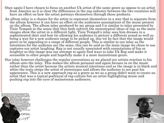 Once again I have chosen to focus on another Uk artist of the same genre as oppose to an artist
  from America as it is clear the differences in the rap industry between the two countries will
  have an effect on how the artist portrays themselves through these products.
An album inlay is a chance for the artist to represent themselves in a way that is separate from
  the album however it can have an effect on the audiences assumptions of the music present
  on the album. The album inlay produced by my group and I is similar to inlay presented by
  Tinie Tempah in the sense that they both subvert the stereotypical ideas of rap, as the main
  images show the artist in a different light. Tinie Tempah’s inlay sees him dresses in a
  sophisticated shirt and bow tie allowing his audience to picture a different sound as well as
  being a way for a new audience range to be picked up, due tot he fact that the image would
  prove to be appealing to a range of different people. This is similar to our inlay as the
  intentions for the audience are the same, this can be said as the main image we chose to use
  captures our artist laughing. Rap is not usually associated with connotations of fun or
  laughter so this image was our attempt to again find ways to take Uk Rap and make it
  accessible to other people and hopefully make it a more mainstream genre.
Our inlay however challenges the regular conventions as we placed our artists reaction to his
  album onto the inlay. This makes the album personal and again focuses in on the music
  rather than the artist because the artists musical intentions and as the image is in black and
  white the texts strips the artist of stereotypes and allows the audience to see past his
  appearance. This is a new approach rap as a genre as we as a group didn't want to create an
  artist that was a typical portrayal of rap culture but an artist highlighting music and
  pushing rap into the eyes of mainstream audiences.
 