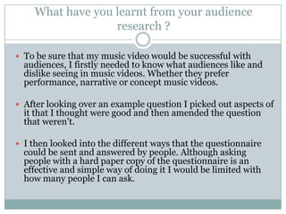 What have you learnt from your audience
                  research ?

 To be sure that my music video would be successful with
  audiences, I firstly needed to know what audiences like and
  dislike seeing in music videos. Whether they prefer
  performance, narrative or concept music videos.

 After looking over an example question I picked out aspects of
  it that I thought were good and then amended the question
  that weren’t.

 I then looked into the different ways that the questionnaire
  could be sent and answered by people. Although asking
  people with a hard paper copy of the questionnaire is an
  effective and simple way of doing it I would be limited with
  how many people I can ask.
 