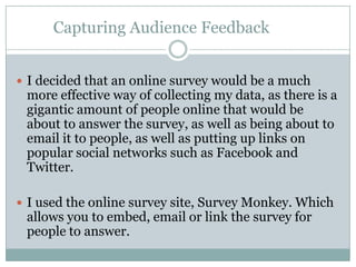 Capturing Audience Feedback


 I decided that an online survey would be a much
 more effective way of collecting my data, as there is a
 gigantic amount of people online that would be
 about to answer the survey, as well as being about to
 email it to people, as well as putting up links on
 popular social networks such as Facebook and
 Twitter.

 I used the online survey site, Survey Monkey. Which
 allows you to embed, email or link the survey for
 people to answer.
 