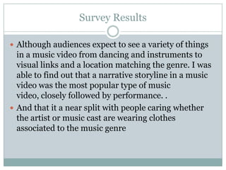 Survey Results

 Although audiences expect to see a variety of things
  in a music video from dancing and instruments to
  visual links and a location matching the genre. I was
  able to find out that a narrative storyline in a music
  video was the most popular type of music
  video, closely followed by performance. .
 And that it a near split with people caring whether
  the artist or music cast are wearing clothes
  associated to the music genre
 
