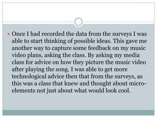  Once I had recorded the data from the surveys I was
 able to start thinking of possible ideas. This gave me
 another way to capture some feedback on my music
 video plans, asking the class. By asking my media
 class for advice on how they picture the music video
 after playing the song. I was able to get more
 technological advice then that from the surveys, as
 this was a class that knew and thought about micro-
 elements not just about what would look cool.
 