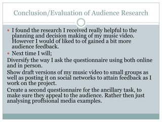 Conclusion/Evaluation of Audience Research

 I found the research I received really helpful to the
  planning and decision making of my music video.
  However I would of liked to of gained a bit more
  audience feedback.
 Next time I will;
Diversify the way I ask the questionnaire using both online
and in person.
Show draft versions of my music video to small groups as
well as posting it on social networks to attain feedback as I
work on the project.
Create a second questionnaire for the ancillary task, to
make sure they appeal to the audience. Rather then just
analysing proffsional media examples.
 