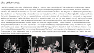 Live performance:
Live performance is often used in indie music videos as it helps to keep the main focus of the audience on the artist/band, clearly
raising their profile as performers. More importantly, that performance footage represents the band as real, authentic, musically
talented - the antithesis of ‘manufactured’ pop stars. These shots remind the audience that the genre of indie has always been about
the actual music and the relationship between the band and the audience, with an additional benefit being that the footage reinforces
the band’s status as a good ‘live’ act. In my video i intercut performance footage with narrative clips: my narrative is of my character
walking past a poster of my band and then later on is of her getting ready to go see that band, as such not only are the performance
parts of my video are set on stage as a live performance but the narrative also reinforces the grassroots authenticity of Paradox.
Below are examples of some of the different angles that show the live performance, I haven’t included all of them as there are too
many different shots to fit in and some are from the same angle. Nevertheless, the shots reflect the variety of distances and angles I
attempted to use to create a dynamic impression of a band full of energy and verve. I also took shots from different distances away
from the band, like close ups of the instruments and close ups of the band’’s feet moving and hands playing the guitar and drums.
This montage of shots presents the band as professionals, skilled musicians and personalities, making sure that Paradox are seen
as a band full of character and presence.
 