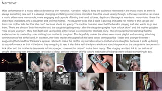 Narrative:
Most performance in a music video is broken up with narrative. Narrative helps to keep the audience interested in the music video as there is
always something new and it is always changing and telling a story;more important than this visual variety though, is the way narrative can make
a music video more memorable, more engaging and capable of linking the band to ideas, depth and ideological intentions. In my video I have the
plot of two characters, one a daughter and one the mother. The daughter sees that a band is playing and asks her mother if she can go see
them; her mother tells her that she can't because she is too young.The mother has also seen that the band is playing and also wants to go see
them. There are shots of both the mother and the daughter getting ready after the daughter googles “how to look older” and the mother googles
“how to look younger”. They then both end up meeting at the venue in a moment of dramatic irony. The omniscient understanding that the
audience has is created by cross cutting from mother to daughter. This hopefully makes the video seem more playful and amusing, attaching
connotations of wit to the band. In addition, the video implies the appeal of the band to two demographics - older and younger listeners -
suggesting the breadth of Paradox’s appeal. I chose to make the plot for my narrative about a mother and a daughter because it ends up linking
to my performance as that is the band they are going to see, it also links with the lyrics which are about desperation, the daughter is desperate to
look older and the mother is desperate to look younger, however this doesn't make them happy. The imagery and text link to our culture of
people obsessing over their images and adds a deep, serious criticism of this culture that makes the band seem to have something to say.
 