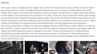 Setting:
Indie music videos are often quite low budget. As such the main locations are usually a limited number of interior
sets (for example in a studio, on stage during a live performance or in a house) or outside walking around the
streets. Gritty urban environments are frequently used to once again connote the raw, truthful, grassroots identity
of indie bands. I have used around four locations in my video, inside one house shooting the mother getting ready,
inside another house shooting the daughter getting ready, in the studio with the band performing and also around
outside shooting the characters walking around the streets. Setting is very important in any music video as it gives
context to the footage, for example having a band performing in a studio suggests they are recording or
rehearsing, having them on stage or in a big room suggests they are performing to a crowd. Setting in narrative is
also important, it shows where the character is and lets the audience imagine the scenario, and imagine what will
happen next which keeps the audience engaged in the video. Paradox are presented in a rehearsal space,
connoting the way they take their music and musicianship seriously. The locations in the narrative present
ordinary, working class people who see seeing the band at a local venue as a lifestyle choice, making the band a
prize or something to crave
 