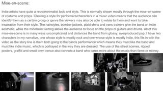 Mise-en-scene:
Indie artists have quite a retro/minimalist look and style. This is normally shown mostly through the mise-en-scene
of costume and props. Creating a style for performers/characters in a music video means that the audience can
identify them as a certain group or genre the viewers may also be able to relate to them and want to take
inspiration from their style. The hairstyles, bomber jackets, plaid shirts and vans trainers give the band an indie
aesthetic, while the minimalist setting allows the audience to focus on the props of guitars and drums. All of this
mise-en-scene is in many ways uncomplicated and distances the band from glossy, overproduced pop. I have two
characters in my narrative, one whose style is mostly rock and one whose style is mostly indie, this fits in with the
video as the story line is them both going to the bands performance which means they must like the band and
must like indie music, which is portrayed in the way they are dressed. The use of the street scenes, ripped
posters, graffiti and small town venue also connote a band who cares more about the music than fame or money.
 
