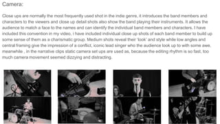 Camera:
Close ups are normally the most frequently used shot in the indie genre, it introduces the band members and
characters to the viewers and close up detail shots also show the band playing their instruments. It allows the
audience to match a face to the names and can identify the individual band members and characters. I have
included this convention in my video, i have included individual close up shots of each band member to build up
some sense of them as a charismatic group. Medium shots reveal their ‘look’ and style while low angles and
central framing give the impression of a conflict, iconic lead singer who the audience look up to with some awe.
meanwhile , in the narrative clips static camera set ups are used as, because the editing rhythm is so fast, too
much camera movement seemed dizzying and distracting.
 