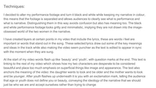 Techniques:
I decided to alter my performance footage and turn it black and white while keeping my narrative in colour,
this means that the footage is separated and allows audiences to clearly see what is performance and
what is narrative. Distinguishing them in this way avoids confusion but also has meaning too. The black
and white performance footage looks gritty and minimalistic, implying they are not drawn into the image-
obsessed world of the two women in the narrative.
I have created layers at certain points in my video that include the lyrics, these are words i feel are
important or words that stand out in the song. These selected lyrics draw out some of the key meanings
and ideas in the track while also making the video seem punchier as the text is edited to appear in sync
with the moment when they are sung.
At the start of my video words flash up like ‘beauty’ and ‘youth’, with question marks at the end. This text is
linking to the rest of my video which shows how my two characters are desperate to be considered
beautiful and place too much emphasis on superficial things like image and appearance. The text also
anchors the meaning of the video: the daughter wants to look and be older and the mother wants to look
and be younger. After youth flashes up underneath it is you with an exclamation mark, telling the audience
that age or youth does not define you or beauty, conveying the ideology of the narrative that we should
just be who we are and accept ourselves rather than trying to change
 