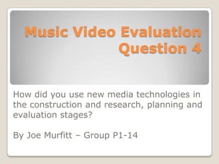 Music Video Evaluation
Question 4
How did you use new media technologies in
the construction and research, planning and
evaluation stages?
By Joe Murfitt – Group P1-14

 