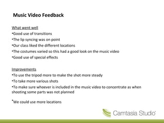 Music Video Feedback
What went well
•Good use of transitions
•The lip syncing was on point
•Our class liked the different locations
•The costumes varied so this had a good look on the music video
•Good use of special effects
Improvements
•To use the tripod more to make the shot more steady
•To take more various shots
•To make sure whoever is included in the music video to concentrate as when
shooting some parts was not planned
•We could use more locations
 