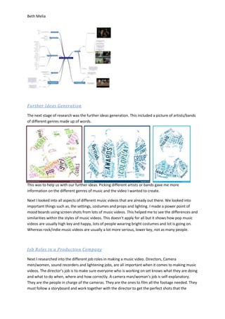 Beth Melia
Further Ideas Generation
The next stage of research was the further ideas generation. This included a picture of artists/bands
of different genres made up of words.
This was to help us with our further ideas. Picking different artists or bands gave me more
information on the different genres of music and the video I wanted to create.
Next I looked into all aspects of different music videos that are already out there. We looked into
important things such as, the settings, costumes and props and lighting. I made a power point of
mood boards using screen shots from lots of music videos. This helped me to see the differences and
similarities within the styles of music videos. This doesn’t apply for all but it shows how pop music
videos are usually high key and happy, lots of people wearing bright costumes and lot is going on.
Whereas rock/indie music videos are usually a lot more serious, lower key, not as many people.
Job Roles in a Production Company
Next I researched into the different job roles in making a music video. Directors, Camera
men/women, sound recorders and lightening jobs, are all important when it comes to making music
videos. The director’s job is to make sure everyone who is working on set knows what they are doing
and what to do when, where and how correctly. A camera man/woman’s job is self-explanatory.
They are the people in charge of the cameras. They are the ones to film all the footage needed. They
must follow a storyboard and work together with the director to get the perfect shots that the
 