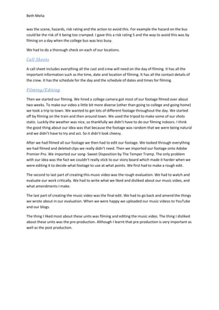 Beth Melia
was the scene, hazards, risk rating and the action to avoid this. For example the hazard on the bus
could be the risk of it being too cramped. I gave this a risk rating 5 and the way to avoid this was by
filming on a day when the college bus was less busy.
We had to do a thorough check on each of our locations.
Call Sheets
A call sheet includes everything all the cast and crew will need on the day of filming. It has all the
important information such as the time, date and location of filming. It has all the contact details of
the crew. It has the schedule for the day and the schedule of dates and times for filming.
Filming/Editing
Then we started our filming. We hired a college camera got most of our footage filmed over about
two weeks. To make our video a little bit more diverse (other than going to college and going home)
we took a trip to town. We wanted to get lots of different footage throughout the day. We started
off by filming on the train and then around town. We used the tripod to make some of our shots
static. Luckily the weather was nice, so thankfully we didn’t have to do our filming indoors. I think
the good thing about our idea was that because the footage was random that we were being natural
and we didn’t have to try and act. So it didn’t look cheesy.
After we had filmed all our footage we then had to edit our footage. We looked through everything
we had filmed and deleted clips we really didn’t need. Then we imported our footage onto Adobe
Premier Pro. We imported our song- Sweet Disposition by The Temper Tramp. The only problem
with our idea was the fact we couldn’t really stick to our story board which made it harder when we
were editing it to decide what footage to use at what points. We first had to make a rough edit.
The second to last part of creating this music video was the rough evaluation. We had to watch and
evaluate our work critically. We had to write what we liked and disliked about our music video, and
what amendments I make.
The last part of creating the music video was the final edit. We had to go back and amend the things
we wrote about in our evaluation. When we were happy we uploaded our music videos to YouTube
and our blogs.
The thing I liked most about these units was filming and editing the music video. The thing I disliked
about these units was the pre-production. Although I learnt that pre-production is very important as
well as the post production.
 