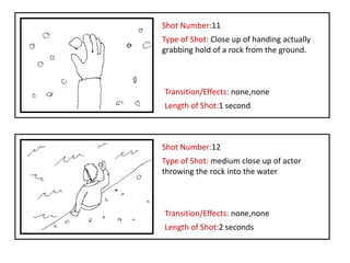 Shot Number:11
Type of Shot: Close up of handing actually
grabbing hold of a rock from the ground.



Transition/Effects: none,none
Length of Shot:1 second



Shot Number:12
Type of Shot: medium close up of actor
throwing the rock into the water



Transition/Effects: none,none
Length of Shot:2 seconds
 