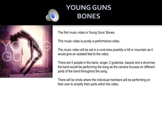The first music video is Young Guns’ Bones.
This music video is purely a performance video.
The music video will be set in a rural area possibly a hill or mountain as it
would give an isolated feel to the video.
There are 5 people in the band, singer, 2 guitarists, bassist and a drummer,
the band would be performing the song as the camera focuses on different
parts of the band throughout the song.
There will be shots where the individual members will be performing on
their own to amplify their parts within the video.
 