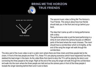 The second music video is Bring Me The Horizon’s
True Friends. This song is about how true friends
should stab you in the front and not go behind your
back.
The idea that I came up with is mixing performance
with a story.
The performance side is just the band performing in a
dimly lit room where the camera focuses on different
parts of the band where the music chooses. The room
should have a corridor/door which is lit brightly, at the
end of the song the singer will walk through the
corridor/door.
The story part of the music video is set in a dark room where there are three chairs and three people tied to the
chairs. In front of the tree people are three TV’s, these TV’s are playing scenarios (which have happened) how they
stabbed the lead singer in the back. As the video flicks from band to story the TV’s will be playing the story’s and
connecting the three people to the singer. Right at the end of the song the singer will walk through the corridor/door
and walk into the room where the three people are held and as the camera pans in front of the three people it
reveals the singer standing behind them and it cuts to black.
 