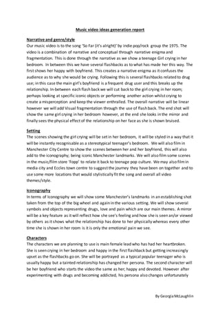 By Georgia McLaughlin 
Music video ideas generation report 
Narrative and genre/style 
Our music video is to the song ‘So Far (it’s alright)’ by indie pop/rock group the 1975. The 
video is a combination of narrative and conceptual through narrative enigma and 
fragmentation. This is done through the narrative as we show a teenage Girl crying in her 
bedroom. In between this we have several flashbacks as to what has made her this way. The 
first shows her happy with boyfriend. This creates a narrative enigma as it confuses the 
audience as to why she would be crying. Following this is several flashbacks related to drug 
use; in this case the main girl’s boyfriend is a frequent drug user and this breaks up the 
relationship. In-between each flash back we will cut back to the girl crying in her room; 
perhaps looking at specific iconic objects or performing another action whilst crying to 
create a misperception and keep the viewer enthralled. The overall narrative will be linear 
however we will add Visual fragmentation through the use of flash back. The end shot will 
show the same girl crying in her bedroom however, at the end she looks in the mirror and 
finally sees the physical effect of the relationship on her face as she is shown bruised. 
Setting 
The scenes showing the girl crying will be set in her bedroom, it will be styled in a way that it 
will be instantly recognisable as a stereotypical teenager’s bedroom. We will also film in 
Manchester City Centre to show the scenes between her and her boyfriend, this will also 
add to the iconography; being iconic Manchester landmarks. We will also film some scenes 
in the music/film store ‘Fopp’ to relate it back to teenage pop culture. We may also film in 
media city and Eccles town centre to suggest the journey they have been on together and to 
use some more locations that would stylistically fit the song and overall all video 
themes/style. 
Iconography 
In terms of Iconography we will show some Manchester’s landmarks in an establishing shot 
taken from the top of the big wheel and again in the various setting. We will show several 
symbols and objects representing drugs, love and pain which are our main themes. A mirror 
will be a key feature as it will reflect how she see’s feeling and how she is seen an/or viewed 
by others as it shows what the relationship has done to her physically whereas every other 
time she is shown in her room is it is only the emotional pain we see. 
Characters 
The characters we are planning to use is main female lead who has had her heartbroken. 
She is seen crying in her bedroom and happy in the first flashback but getting increasingly 
upset as the flashbacks go on. She will be portrayed as a typical popular teenager who is 
usually happy but a tainted relationship has changed her persona. The second character will 
be her boyfriend who starts the video the same as her; happy and devoted. However after 
experimenting with drugs and becoming addicted, his persona also changes unfortunately 
 