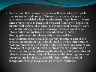  Production: At this stage more crew will be hired to help with

the production and on set. If the company are working with a
very respected celebrity high requirements might have to be met.
Once everything is in place and prepared filming will begin, the
director will shoot alot of takes, to ensure alot of footage to work
with in the editing process, any footage not used could be put
into outtakes and included in special edition albums.
Photographs could be taken at this time as well for
advertisement, teasers etc. This is a very important part of the
production process, it has to be planned to perfection to ensure
that time and money isn't wasted, alot of factors have to be taken
into account in pre production (such as weather, injuries etc.).
Due to pre production planning the shooting of the video should
reflect the story board, alot of changes whilst shooting can show
poor planning but it is also possible that the director could
change a few things because of last minute inspiration.

 