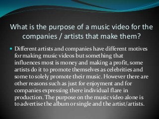 What is the purpose of a music video for the
companies / artists that make them?
 Different artists and companies have different motives

for making music videos but something that
influences most is money and making a profit, some
artists do it to promote themselves as celebrities and
some to solely promote their music. However there are
other reasons such as just for enjoyment and for
companies expressing there individual flare in
production. The purpose on the music video alone is
to advertise the album or single and the artist/artists.

 