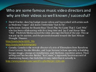 Who are some famous music video directors and
why are their videos so well known / successful?
 David Fincher, does big budget music videos and has worked with artists such

as Madonna “vogue” and Justin Timberlake “Suit & Tie”.
 Spike Jonze, famous for Beastie Boys “Don’t Play No Game That I Can’t Win”
who has been collaborating with for a long time and Jay-Z and Kanye West
“Otis”. Pitchfork Media named the video amongst the best of the year. The car
was put up for auction, and the proceeds donated toward the East African
Drought Disaster.
http://youtu.be/w-QIiVS_7Hs
http://youtu.be/BoEKWtgJQAU
 Canada, Canada is the nom de director of a trio of filmmakers from Barcelona
(Luis Cerveró, Nicolás Méndez, and Lope Serrano) whose specialty is building
benign images, strange art installations, and rhythmic, repetitive action. Their
calling card has become Battles’ “Ice Cream,” a supremely lascivious swirl of
disorienting beauty that feels like it’s way ruder than it actually is.
http://www.youtube.com/watch?v=3FsvMyQeC-Q#t=166

 