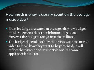 How much money is usually spent on the average
music video?
 From looking at research an average fairly low budget

music video would cost a minimum of £50,000.
However the budgets can go into the millions.
 The budget depends on how the artists want the music
video to look, how they want to be perceived, it will
reflect their status and music style and the same
applies with director.

 