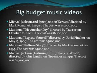 Big budget music videos
 Michael Jackson and Janet Jackson"Scream” directed by






Mark Romanek in 1995. The cost was $7,000,000.
Madonna "Die Another Day” directed by Traktor, on
October 22, 2002. The cost was $6,100,000.
Madonna "Express Yourself” directed by David Fincher on
May 17, 1989. The cost was $5000,000.
Madonna"Bedtime Story“, directed by Mark Romanek in
1995. The cost was $5000,000.
Michael Jackson (featuring L.T.B.)"Black or White“,
directed by John Landis on November 14, 1991. The cost
was $4,000,000.

 