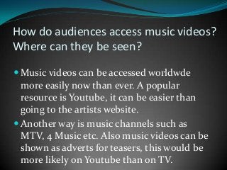 How do audiences access music videos?
Where can they be seen?
 Music videos can be accessed worldwde

more easily now than ever. A popular
resource is Youtube, it can be easier than
going to the artists website.
 Another way is music channels such as
MTV, 4 Music etc. Also music videos can be
shown as adverts for teasers, this would be
more likely on Youtube than on TV.

 