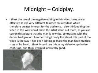 Midnight – Coldplay. 
• I think the use of the negative editing in this video looks really 
effective as it is very different to other music videos which 
therefore creates interest for the audience. I also think editing the 
video in this way would make the artist stand out more, as you can 
see on this picture that the man is in white, contrasting with the 
darker background. Another thing I really like about this part of the 
video is the way it has been editing to make the man have multiple 
sizes of his head. I think I could use this in my video to symbolize 
confusion, and think it would look really good. 
 