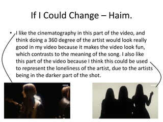 If I Could Change – Haim. 
• I like the cinematography in this part of the video, and 
think doing a 360 degree of the artist would look really 
good in my video because it makes the video look fun, 
which contrasts to the meaning of the song. I also like 
this part of the video because I think this could be used 
to represent the loneliness of the artist, due to the artists 
being in the darker part of the shot. 
 
