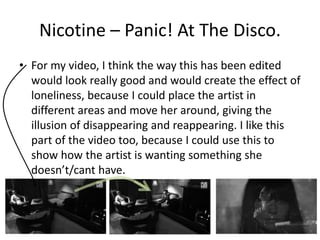 Nicotine – Panic! At The Disco. 
• For my video, I think the way this has been edited 
would look really good and would create the effect of 
loneliness, because I could place the artist in 
different areas and move her around, giving the 
illusion of disappearing and reappearing. I like this 
part of the video too, because I could use this to 
show how the artist is wanting something she 
doesn’t/cant have. 
 