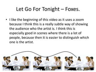 Let Go For Tonight – Foxes. 
• I like the beginning of this video as it uses a zoom 
because I think this is a really subtle way of showing 
the audience who the artist is. I think this is 
especially good in scenes where there is a lot of 
people, because then it is easier to distinguish which 
one is the artist. 
 